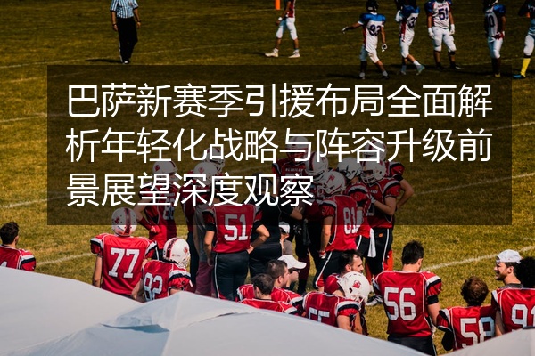 巴萨新赛季引援布局全面解析年轻化战略与阵容升级前景展望深度观察