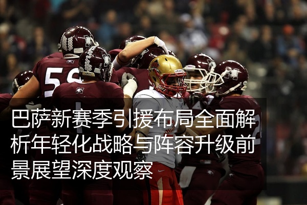 巴萨新赛季引援布局全面解析年轻化战略与阵容升级前景展望深度观察