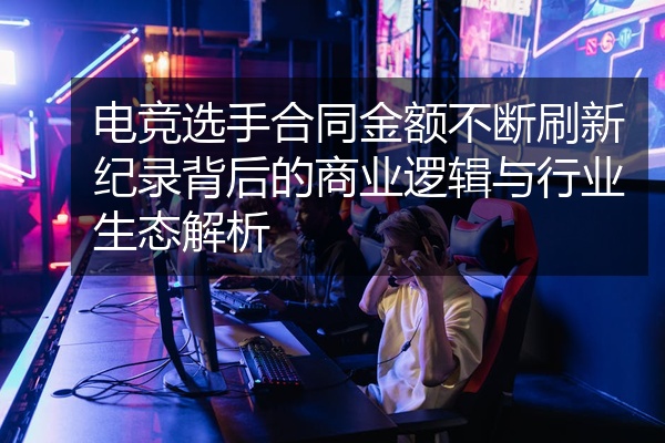 电竞选手合同金额不断刷新纪录背后的商业逻辑与行业生态解析