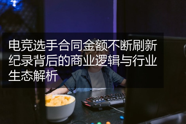 电竞选手合同金额不断刷新纪录背后的商业逻辑与行业生态解析