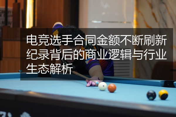 电竞选手合同金额不断刷新纪录背后的商业逻辑与行业生态解析