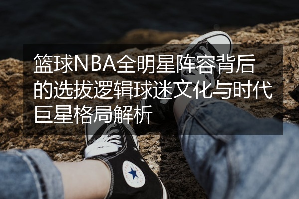 篮球NBA全明星阵容背后的选拔逻辑球迷文化与时代巨星格局解析