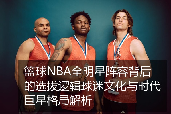 篮球NBA全明星阵容背后的选拔逻辑球迷文化与时代巨星格局解析