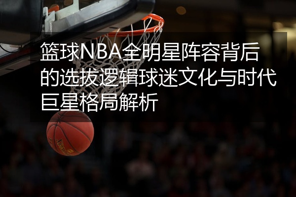 篮球NBA全明星阵容背后的选拔逻辑球迷文化与时代巨星格局解析