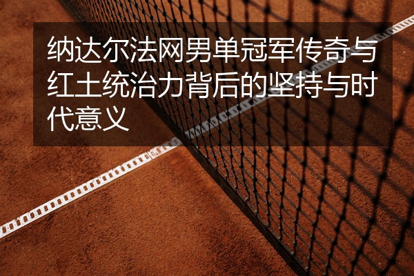纳达尔法网男单冠军传奇与红土统治力背后的坚持与时代意义