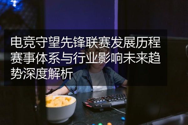 电竞守望先锋联赛发展历程赛事体系与行业影响未来趋势深度解析