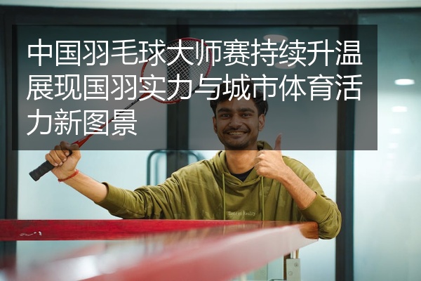 中国羽毛球大师赛持续升温展现国羽实力与城市体育活力新图景