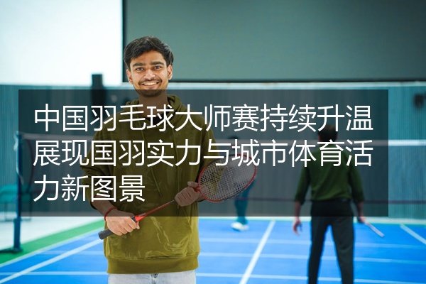 中国羽毛球大师赛持续升温展现国羽实力与城市体育活力新图景