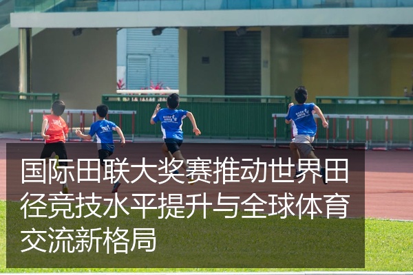 国际田联大奖赛推动世界田径竞技水平提升与全球体育交流新格局