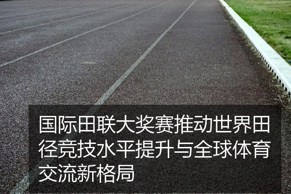 国际田联大奖赛推动世界田径竞技水平提升与全球体育交流新格局