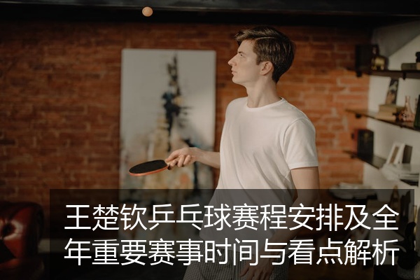 王楚钦乒乓球赛程安排及全年重要赛事时间与看点解析