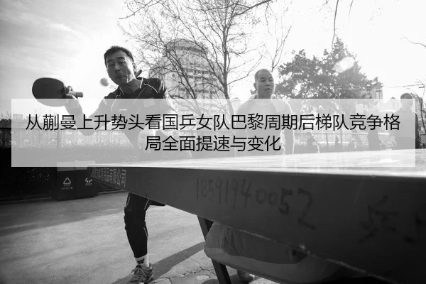 从蒯曼上升势头看国乒女队巴黎周期后梯队竞争格局全面提速与变化