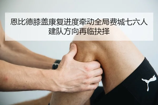 恩比德膝盖康复进度牵动全局费城七六人建队方向再临抉择