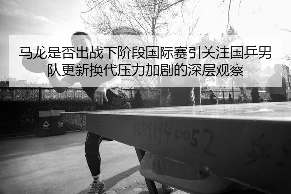 马龙是否出战下阶段国际赛引关注国乒男队更新换代压力加剧的深层观察