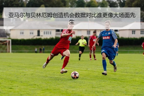 亚马尔与贝林厄姆创造机会数据对比谁更像大场面先生